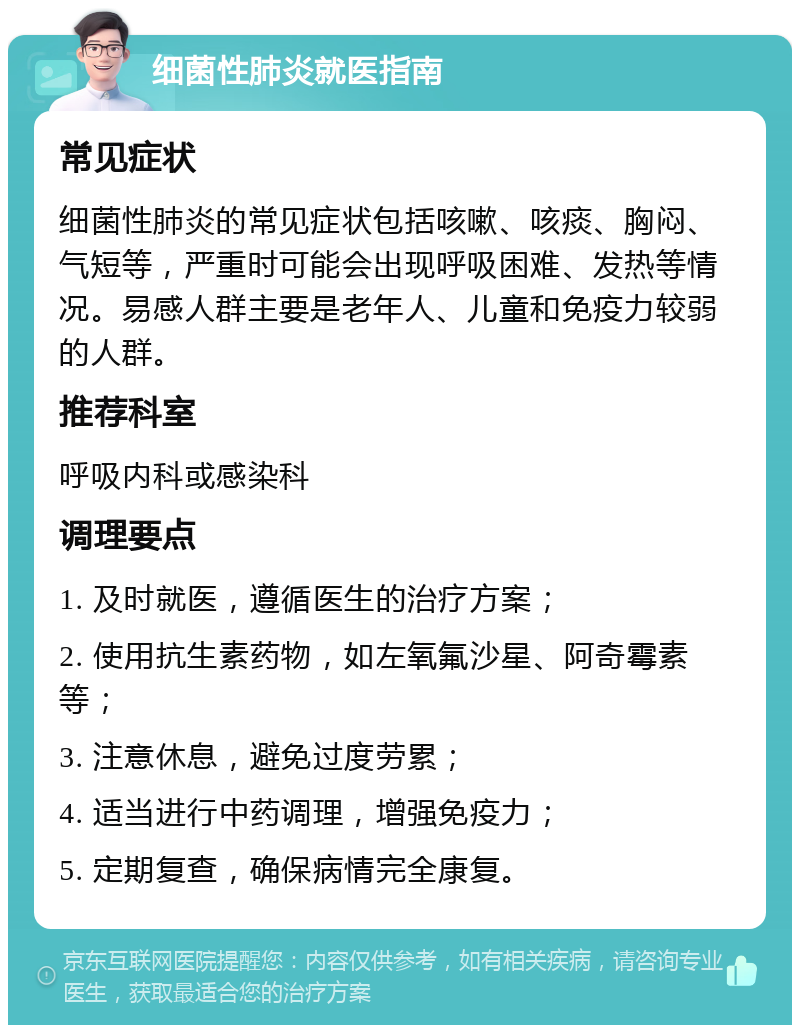 细菌性肺炎就医指南 常见症状 细菌性肺炎的常见症状包括咳嗽、咳痰、胸闷、气短等，严重时可能会出现呼吸困难、发热等情况。易感人群主要是老年人、儿童和免疫力较弱的人群。 推荐科室 呼吸内科或感染科 调理要点 1. 及时就医，遵循医生的治疗方案； 2. 使用抗生素药物，如左氧氟沙星、阿奇霉素等； 3. 注意休息，避免过度劳累； 4. 适当进行中药调理，增强免疫力； 5. 定期复查，确保病情完全康复。