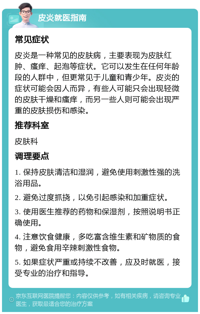 皮炎就医指南 常见症状 皮炎是一种常见的皮肤病，主要表现为皮肤红肿、瘙痒、起泡等症状。它可以发生在任何年龄段的人群中，但更常见于儿童和青少年。皮炎的症状可能会因人而异，有些人可能只会出现轻微的皮肤干燥和瘙痒，而另一些人则可能会出现严重的皮肤损伤和感染。 推荐科室 皮肤科 调理要点 1. 保持皮肤清洁和湿润，避免使用刺激性强的洗浴用品。 2. 避免过度抓挠，以免引起感染和加重症状。 3. 使用医生推荐的药物和保湿剂，按照说明书正确使用。 4. 注意饮食健康，多吃富含维生素和矿物质的食物，避免食用辛辣刺激性食物。 5. 如果症状严重或持续不改善，应及时就医，接受专业的治疗和指导。