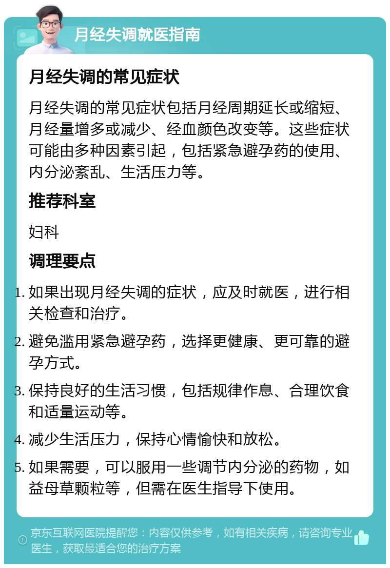 月经失调就医指南 月经失调的常见症状 月经失调的常见症状包括月经周期延长或缩短、月经量增多或减少、经血颜色改变等。这些症状可能由多种因素引起，包括紧急避孕药的使用、内分泌紊乱、生活压力等。 推荐科室 妇科 调理要点 如果出现月经失调的症状，应及时就医，进行相关检查和治疗。 避免滥用紧急避孕药，选择更健康、更可靠的避孕方式。 保持良好的生活习惯，包括规律作息、合理饮食和适量运动等。 减少生活压力，保持心情愉快和放松。 如果需要，可以服用一些调节内分泌的药物，如益母草颗粒等，但需在医生指导下使用。