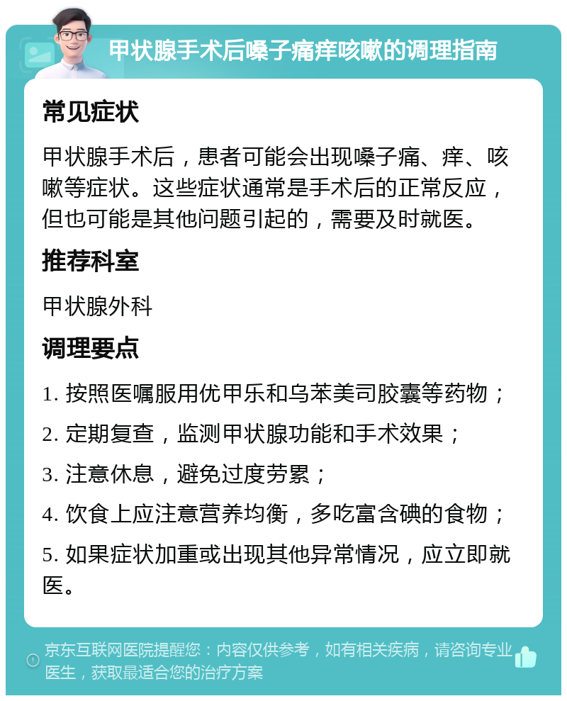 甲状腺手术后嗓子痛痒咳嗽的调理指南 常见症状 甲状腺手术后，患者可能会出现嗓子痛、痒、咳嗽等症状。这些症状通常是手术后的正常反应，但也可能是其他问题引起的，需要及时就医。 推荐科室 甲状腺外科 调理要点 1. 按照医嘱服用优甲乐和乌苯美司胶囊等药物； 2. 定期复查，监测甲状腺功能和手术效果； 3. 注意休息，避免过度劳累； 4. 饮食上应注意营养均衡，多吃富含碘的食物； 5. 如果症状加重或出现其他异常情况，应立即就医。