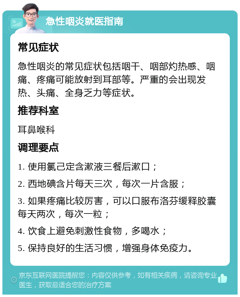 急性咽炎就医指南 常见症状 急性咽炎的常见症状包括咽干、咽部灼热感、咽痛、疼痛可能放射到耳部等。严重的会出现发热、头痛、全身乏力等症状。 推荐科室 耳鼻喉科 调理要点 1. 使用氯己定含漱液三餐后漱口； 2. 西地碘含片每天三次，每次一片含服； 3. 如果疼痛比较厉害，可以口服布洛芬缓释胶囊每天两次，每次一粒； 4. 饮食上避免刺激性食物，多喝水； 5. 保持良好的生活习惯，增强身体免疫力。