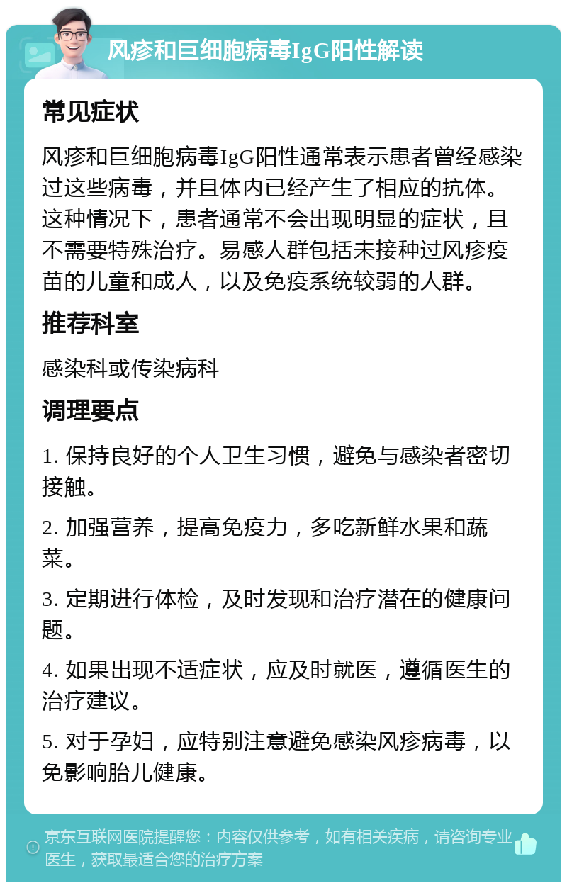 风疹和巨细胞病毒IgG阳性解读 常见症状 风疹和巨细胞病毒IgG阳性通常表示患者曾经感染过这些病毒，并且体内已经产生了相应的抗体。这种情况下，患者通常不会出现明显的症状，且不需要特殊治疗。易感人群包括未接种过风疹疫苗的儿童和成人，以及免疫系统较弱的人群。 推荐科室 感染科或传染病科 调理要点 1. 保持良好的个人卫生习惯，避免与感染者密切接触。 2. 加强营养，提高免疫力，多吃新鲜水果和蔬菜。 3. 定期进行体检，及时发现和治疗潜在的健康问题。 4. 如果出现不适症状，应及时就医，遵循医生的治疗建议。 5. 对于孕妇，应特别注意避免感染风疹病毒，以免影响胎儿健康。