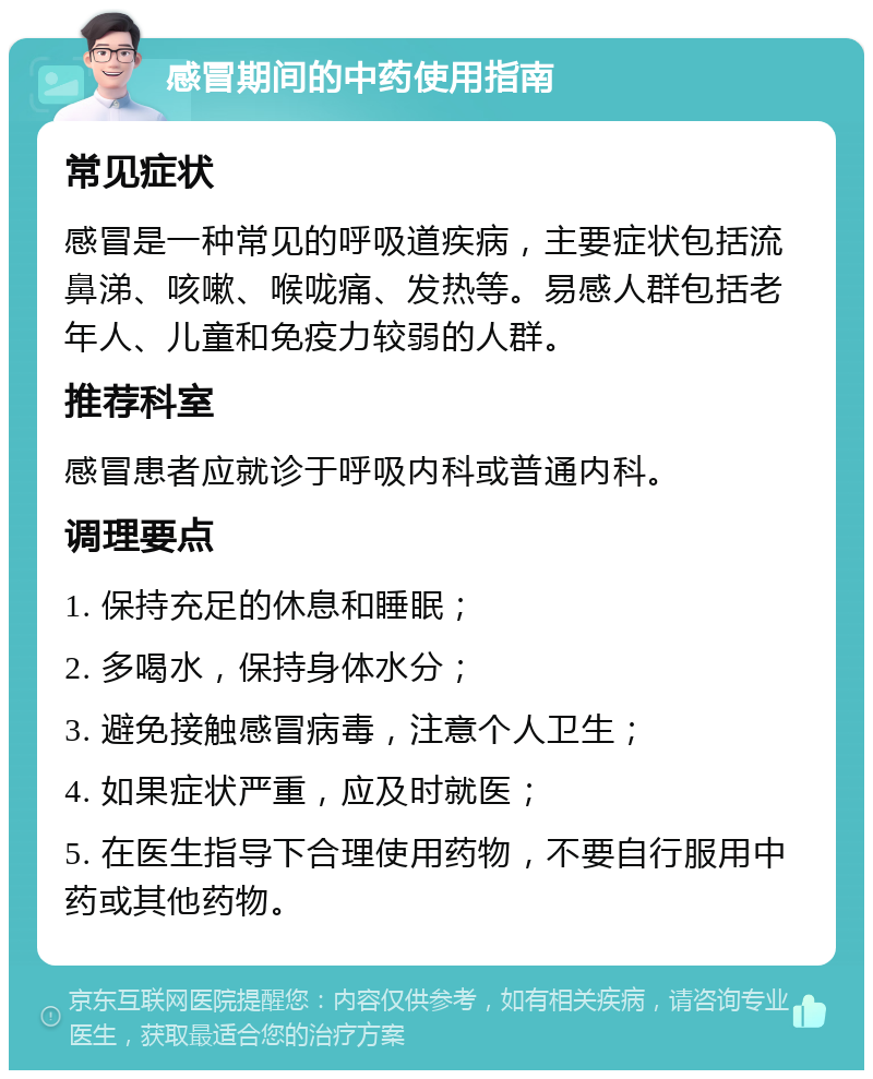 感冒期间的中药使用指南 常见症状 感冒是一种常见的呼吸道疾病，主要症状包括流鼻涕、咳嗽、喉咙痛、发热等。易感人群包括老年人、儿童和免疫力较弱的人群。 推荐科室 感冒患者应就诊于呼吸内科或普通内科。 调理要点 1. 保持充足的休息和睡眠； 2. 多喝水，保持身体水分； 3. 避免接触感冒病毒，注意个人卫生； 4. 如果症状严重，应及时就医； 5. 在医生指导下合理使用药物，不要自行服用中药或其他药物。