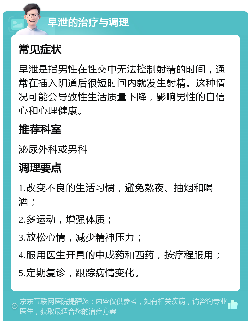 早泄的治疗与调理 常见症状 早泄是指男性在性交中无法控制射精的时间，通常在插入阴道后很短时间内就发生射精。这种情况可能会导致性生活质量下降，影响男性的自信心和心理健康。 推荐科室 泌尿外科或男科 调理要点 1.改变不良的生活习惯，避免熬夜、抽烟和喝酒； 2.多运动，增强体质； 3.放松心情，减少精神压力； 4.服用医生开具的中成药和西药，按疗程服用； 5.定期复诊，跟踪病情变化。