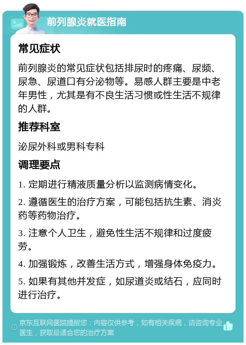 前列腺炎就医指南 常见症状 前列腺炎的常见症状包括排尿时的疼痛、尿频、尿急、尿道口有分泌物等。易感人群主要是中老年男性，尤其是有不良生活习惯或性生活不规律的人群。 推荐科室 泌尿外科或男科专科 调理要点 1. 定期进行精液质量分析以监测病情变化。 2. 遵循医生的治疗方案，可能包括抗生素、消炎药等药物治疗。 3. 注意个人卫生，避免性生活不规律和过度疲劳。 4. 加强锻炼，改善生活方式，增强身体免疫力。 5. 如果有其他并发症，如尿道炎或结石，应同时进行治疗。