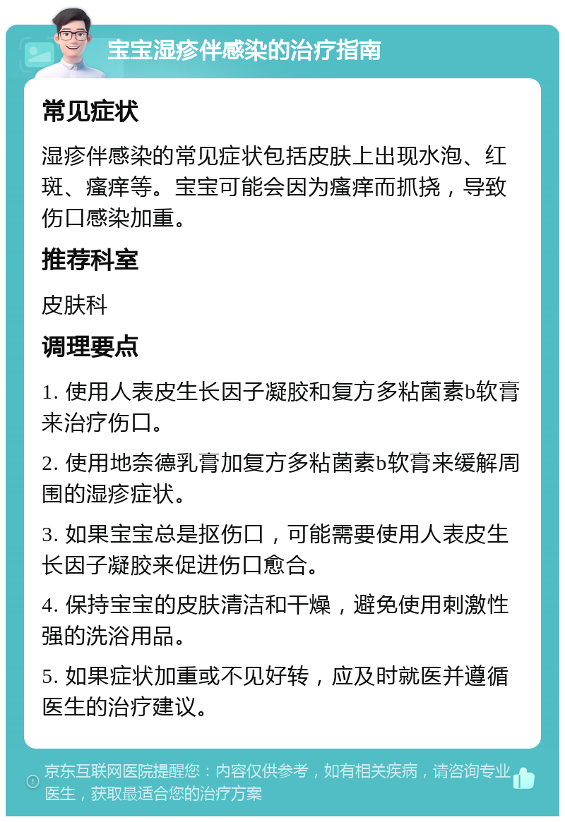 宝宝湿疹伴感染的治疗指南 常见症状 湿疹伴感染的常见症状包括皮肤上出现水泡、红斑、瘙痒等。宝宝可能会因为瘙痒而抓挠，导致伤口感染加重。 推荐科室 皮肤科 调理要点 1. 使用人表皮生长因子凝胶和复方多粘菌素b软膏来治疗伤口。 2. 使用地奈德乳膏加复方多粘菌素b软膏来缓解周围的湿疹症状。 3. 如果宝宝总是抠伤口，可能需要使用人表皮生长因子凝胶来促进伤口愈合。 4. 保持宝宝的皮肤清洁和干燥，避免使用刺激性强的洗浴用品。 5. 如果症状加重或不见好转，应及时就医并遵循医生的治疗建议。