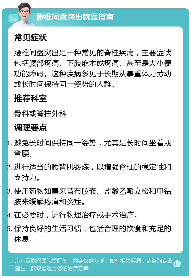 腰椎间盘突出就医指南 常见症状 腰椎间盘突出是一种常见的脊柱疾病，主要症状包括腰部疼痛、下肢麻木或疼痛、甚至是大小便功能障碍。这种疾病多见于长期从事重体力劳动或长时间保持同一姿势的人群。 推荐科室 骨科或脊柱外科 调理要点 避免长时间保持同一姿势，尤其是长时间坐着或弯腰。 进行适当的腰背肌锻炼，以增强脊柱的稳定性和支持力。 使用药物如塞来昔布胶囊、盐酸乙哌立松和甲钴胺来缓解疼痛和炎症。 在必要时，进行物理治疗或手术治疗。 保持良好的生活习惯，包括合理的饮食和充足的休息。