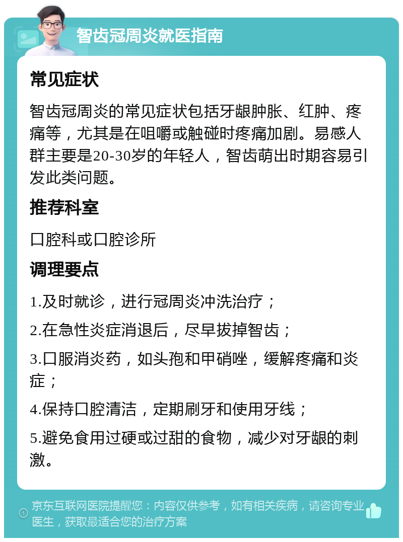 智齿冠周炎就医指南 常见症状 智齿冠周炎的常见症状包括牙龈肿胀、红肿、疼痛等，尤其是在咀嚼或触碰时疼痛加剧。易感人群主要是20-30岁的年轻人，智齿萌出时期容易引发此类问题。 推荐科室 口腔科或口腔诊所 调理要点 1.及时就诊，进行冠周炎冲洗治疗； 2.在急性炎症消退后，尽早拔掉智齿； 3.口服消炎药，如头孢和甲硝唑，缓解疼痛和炎症； 4.保持口腔清洁，定期刷牙和使用牙线； 5.避免食用过硬或过甜的食物，减少对牙龈的刺激。