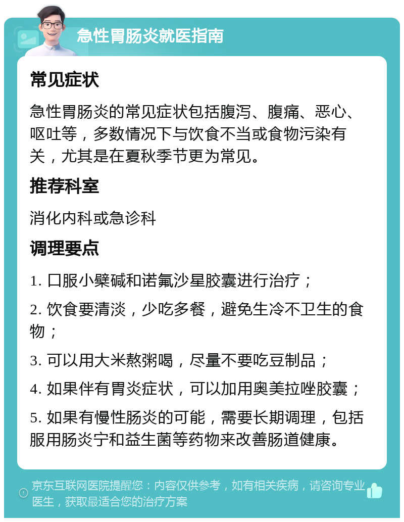 急性胃肠炎就医指南 常见症状 急性胃肠炎的常见症状包括腹泻、腹痛、恶心、呕吐等，多数情况下与饮食不当或食物污染有关，尤其是在夏秋季节更为常见。 推荐科室 消化内科或急诊科 调理要点 1. 口服小檗碱和诺氟沙星胶囊进行治疗； 2. 饮食要清淡，少吃多餐，避免生冷不卫生的食物； 3. 可以用大米熬粥喝，尽量不要吃豆制品； 4. 如果伴有胃炎症状，可以加用奥美拉唑胶囊； 5. 如果有慢性肠炎的可能，需要长期调理，包括服用肠炎宁和益生菌等药物来改善肠道健康。