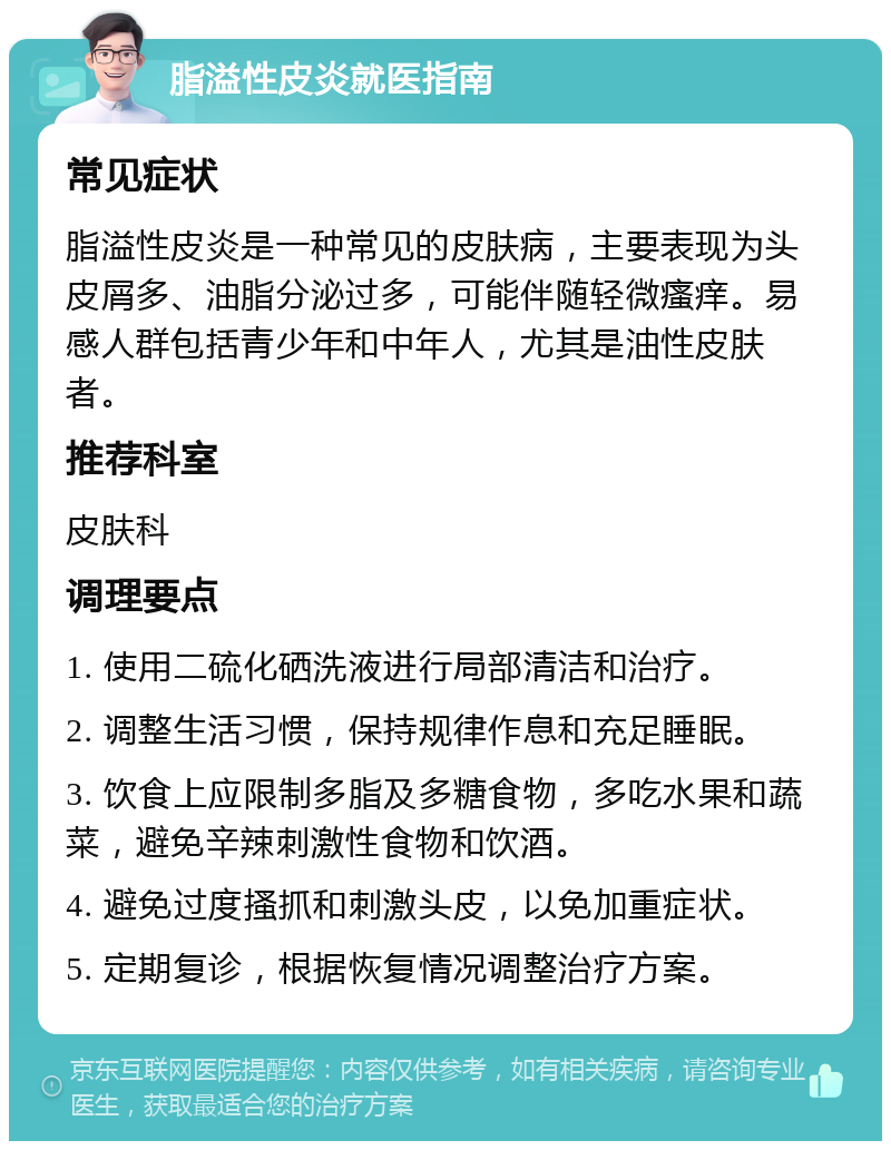 脂溢性皮炎就医指南 常见症状 脂溢性皮炎是一种常见的皮肤病，主要表现为头皮屑多、油脂分泌过多，可能伴随轻微瘙痒。易感人群包括青少年和中年人，尤其是油性皮肤者。 推荐科室 皮肤科 调理要点 1. 使用二硫化硒洗液进行局部清洁和治疗。 2. 调整生活习惯，保持规律作息和充足睡眠。 3. 饮食上应限制多脂及多糖食物，多吃水果和蔬菜，避免辛辣刺激性食物和饮酒。 4. 避免过度搔抓和刺激头皮，以免加重症状。 5. 定期复诊，根据恢复情况调整治疗方案。