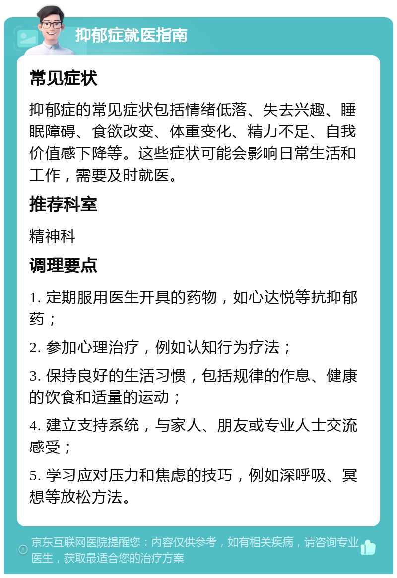 抑郁症就医指南 常见症状 抑郁症的常见症状包括情绪低落、失去兴趣、睡眠障碍、食欲改变、体重变化、精力不足、自我价值感下降等。这些症状可能会影响日常生活和工作，需要及时就医。 推荐科室 精神科 调理要点 1. 定期服用医生开具的药物，如心达悦等抗抑郁药； 2. 参加心理治疗，例如认知行为疗法； 3. 保持良好的生活习惯，包括规律的作息、健康的饮食和适量的运动； 4. 建立支持系统，与家人、朋友或专业人士交流感受； 5. 学习应对压力和焦虑的技巧，例如深呼吸、冥想等放松方法。