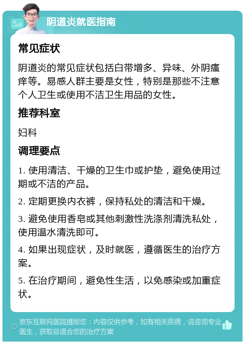 阴道炎就医指南 常见症状 阴道炎的常见症状包括白带增多、异味、外阴瘙痒等。易感人群主要是女性，特别是那些不注意个人卫生或使用不洁卫生用品的女性。 推荐科室 妇科 调理要点 1. 使用清洁、干燥的卫生巾或护垫，避免使用过期或不洁的产品。 2. 定期更换内衣裤，保持私处的清洁和干燥。 3. 避免使用香皂或其他刺激性洗涤剂清洗私处，使用温水清洗即可。 4. 如果出现症状，及时就医，遵循医生的治疗方案。 5. 在治疗期间，避免性生活，以免感染或加重症状。