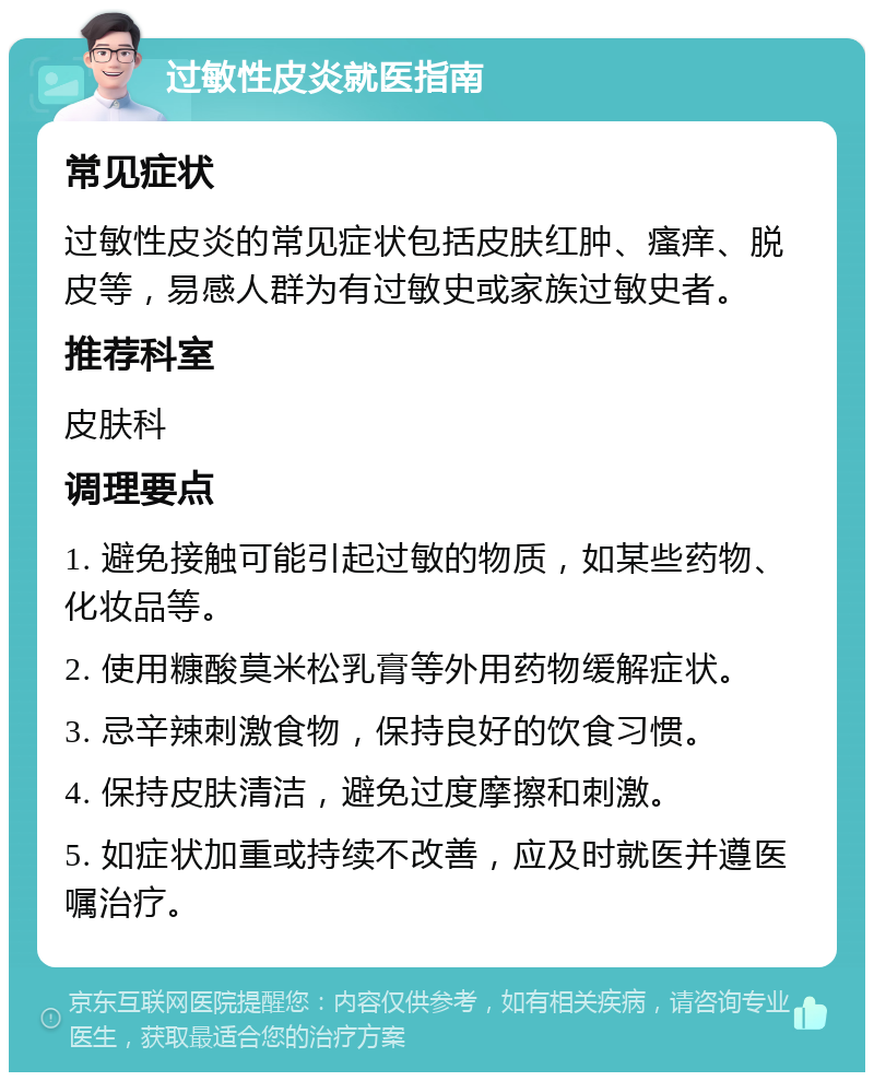 过敏性皮炎就医指南 常见症状 过敏性皮炎的常见症状包括皮肤红肿、瘙痒、脱皮等，易感人群为有过敏史或家族过敏史者。 推荐科室 皮肤科 调理要点 1. 避免接触可能引起过敏的物质，如某些药物、化妆品等。 2. 使用糠酸莫米松乳膏等外用药物缓解症状。 3. 忌辛辣刺激食物，保持良好的饮食习惯。 4. 保持皮肤清洁，避免过度摩擦和刺激。 5. 如症状加重或持续不改善，应及时就医并遵医嘱治疗。