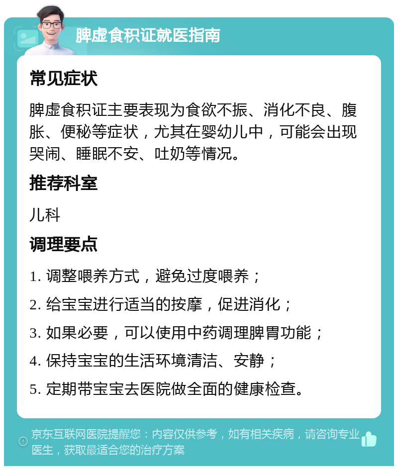 脾虚食积证就医指南 常见症状 脾虚食积证主要表现为食欲不振、消化不良、腹胀、便秘等症状，尤其在婴幼儿中，可能会出现哭闹、睡眠不安、吐奶等情况。 推荐科室 儿科 调理要点 1. 调整喂养方式，避免过度喂养； 2. 给宝宝进行适当的按摩，促进消化； 3. 如果必要，可以使用中药调理脾胃功能； 4. 保持宝宝的生活环境清洁、安静； 5. 定期带宝宝去医院做全面的健康检查。