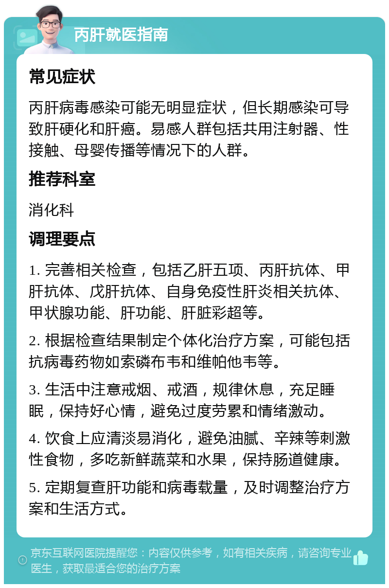 丙肝就医指南 常见症状 丙肝病毒感染可能无明显症状，但长期感染可导致肝硬化和肝癌。易感人群包括共用注射器、性接触、母婴传播等情况下的人群。 推荐科室 消化科 调理要点 1. 完善相关检查，包括乙肝五项、丙肝抗体、甲肝抗体、戊肝抗体、自身免疫性肝炎相关抗体、甲状腺功能、肝功能、肝脏彩超等。 2. 根据检查结果制定个体化治疗方案，可能包括抗病毒药物如索磷布韦和维帕他韦等。 3. 生活中注意戒烟、戒酒，规律休息，充足睡眠，保持好心情，避免过度劳累和情绪激动。 4. 饮食上应清淡易消化，避免油腻、辛辣等刺激性食物，多吃新鲜蔬菜和水果，保持肠道健康。 5. 定期复查肝功能和病毒载量，及时调整治疗方案和生活方式。