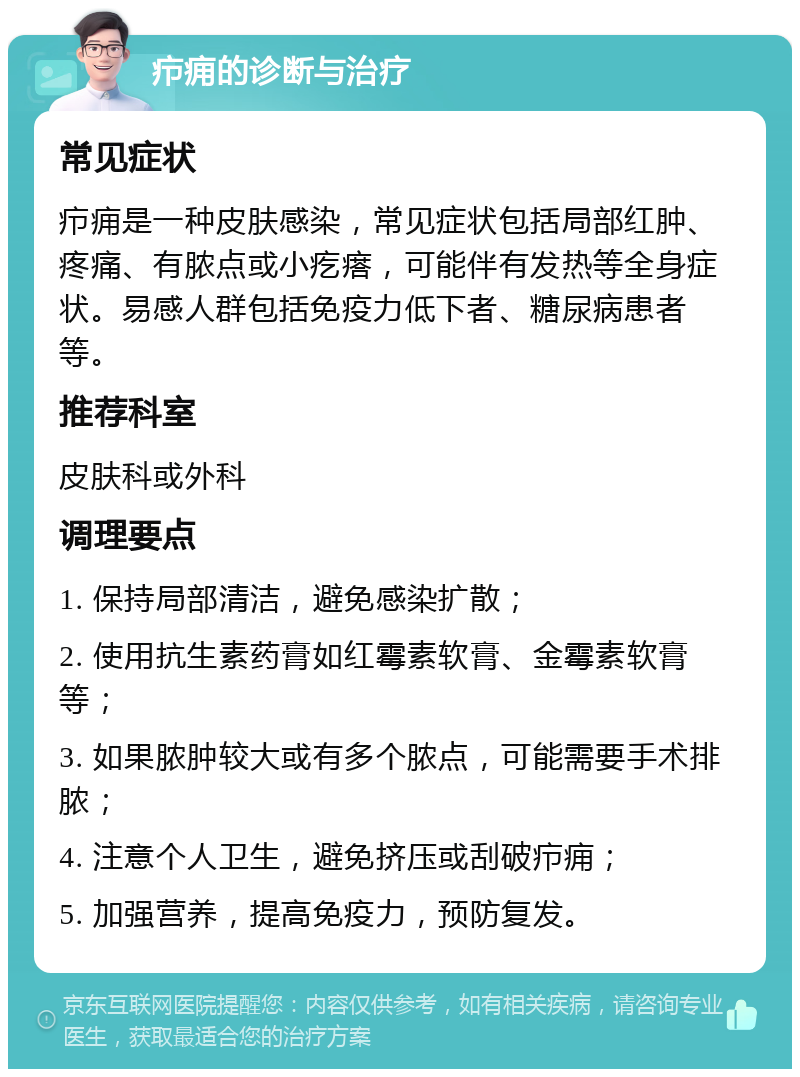 疖痈的诊断与治疗 常见症状 疖痈是一种皮肤感染，常见症状包括局部红肿、疼痛、有脓点或小疙瘩，可能伴有发热等全身症状。易感人群包括免疫力低下者、糖尿病患者等。 推荐科室 皮肤科或外科 调理要点 1. 保持局部清洁，避免感染扩散； 2. 使用抗生素药膏如红霉素软膏、金霉素软膏等； 3. 如果脓肿较大或有多个脓点，可能需要手术排脓； 4. 注意个人卫生，避免挤压或刮破疖痈； 5. 加强营养，提高免疫力，预防复发。