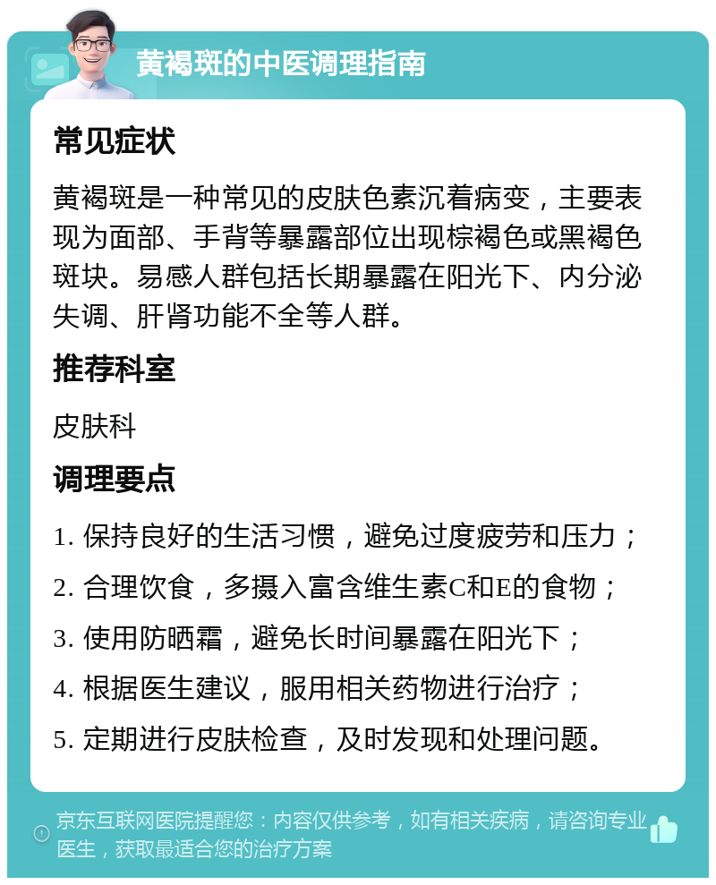 黄褐斑的中医调理指南 常见症状 黄褐斑是一种常见的皮肤色素沉着病变，主要表现为面部、手背等暴露部位出现棕褐色或黑褐色斑块。易感人群包括长期暴露在阳光下、内分泌失调、肝肾功能不全等人群。 推荐科室 皮肤科 调理要点 1. 保持良好的生活习惯，避免过度疲劳和压力； 2. 合理饮食，多摄入富含维生素C和E的食物； 3. 使用防晒霜，避免长时间暴露在阳光下； 4. 根据医生建议，服用相关药物进行治疗； 5. 定期进行皮肤检查，及时发现和处理问题。