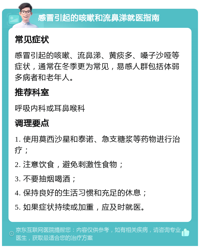 感冒引起的咳嗽和流鼻涕就医指南 常见症状 感冒引起的咳嗽、流鼻涕、黄痰多、嗓子沙哑等症状，通常在冬季更为常见，易感人群包括体弱多病者和老年人。 推荐科室 呼吸内科或耳鼻喉科 调理要点 1. 使用莫西沙星和泰诺、急支糖浆等药物进行治疗； 2. 注意饮食，避免刺激性食物； 3. 不要抽烟喝酒； 4. 保持良好的生活习惯和充足的休息； 5. 如果症状持续或加重，应及时就医。