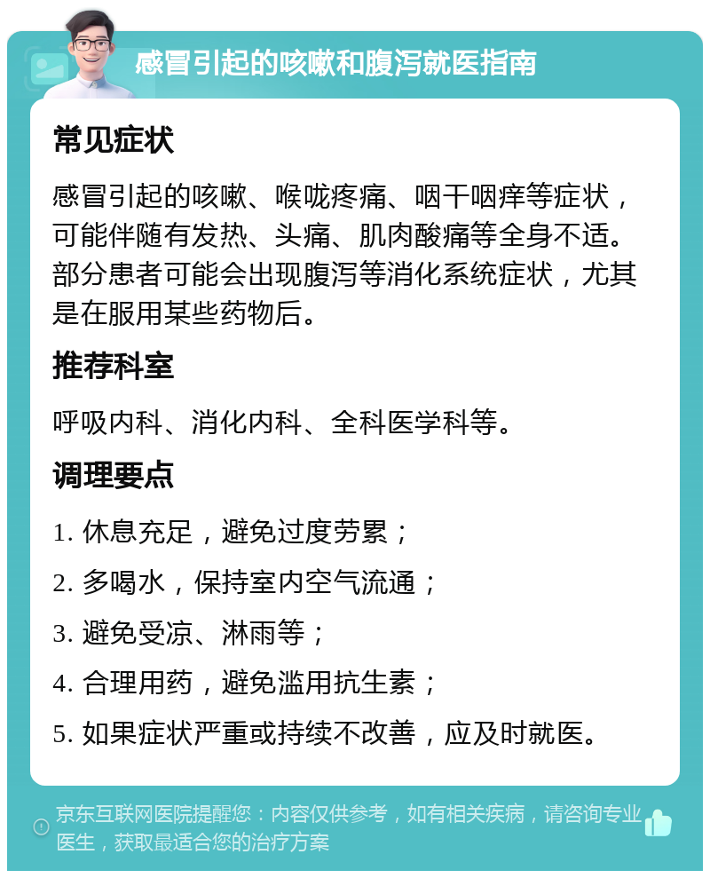 感冒引起的咳嗽和腹泻就医指南 常见症状 感冒引起的咳嗽、喉咙疼痛、咽干咽痒等症状，可能伴随有发热、头痛、肌肉酸痛等全身不适。部分患者可能会出现腹泻等消化系统症状，尤其是在服用某些药物后。 推荐科室 呼吸内科、消化内科、全科医学科等。 调理要点 1. 休息充足，避免过度劳累； 2. 多喝水，保持室内空气流通； 3. 避免受凉、淋雨等； 4. 合理用药，避免滥用抗生素； 5. 如果症状严重或持续不改善，应及时就医。