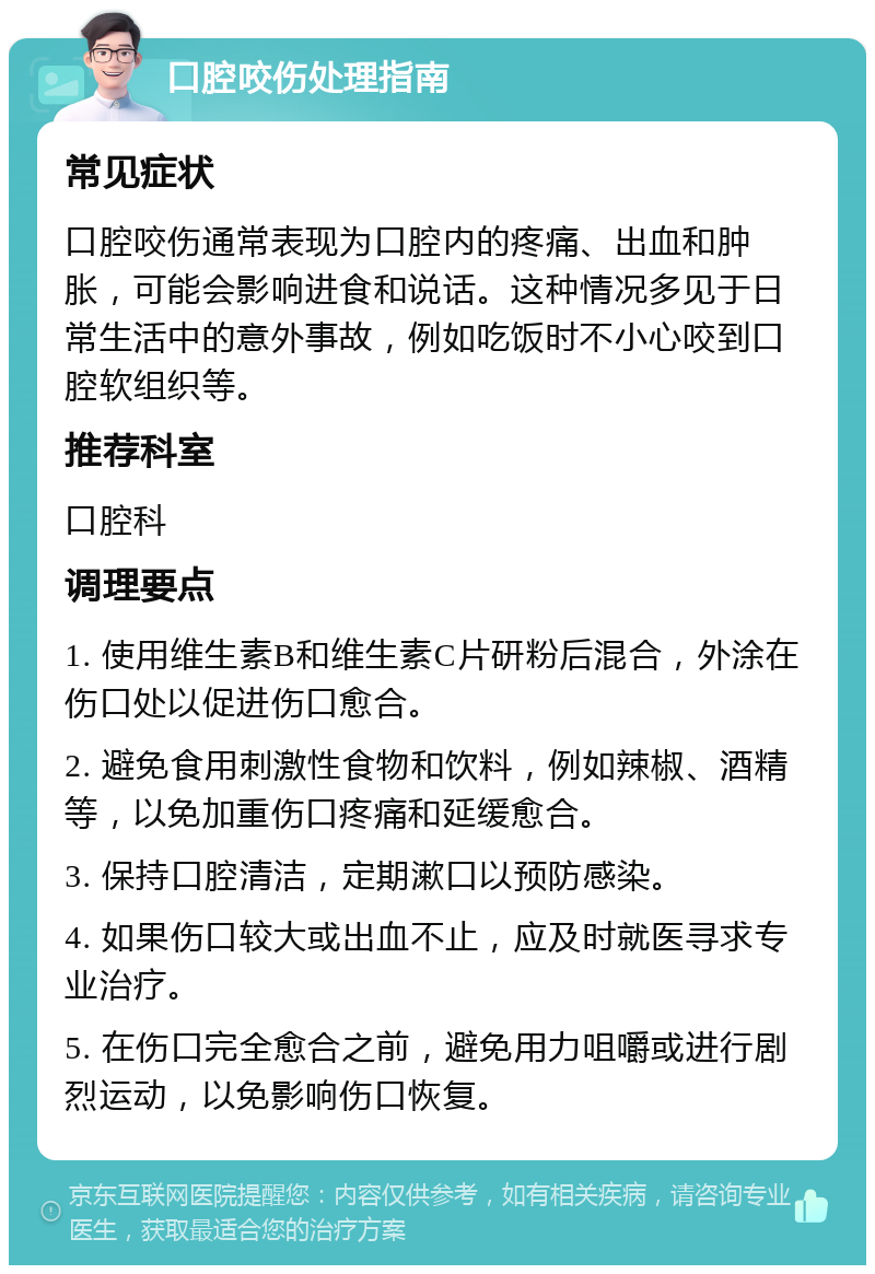 口腔咬伤处理指南 常见症状 口腔咬伤通常表现为口腔内的疼痛、出血和肿胀，可能会影响进食和说话。这种情况多见于日常生活中的意外事故，例如吃饭时不小心咬到口腔软组织等。 推荐科室 口腔科 调理要点 1. 使用维生素B和维生素C片研粉后混合，外涂在伤口处以促进伤口愈合。 2. 避免食用刺激性食物和饮料，例如辣椒、酒精等，以免加重伤口疼痛和延缓愈合。 3. 保持口腔清洁，定期漱口以预防感染。 4. 如果伤口较大或出血不止，应及时就医寻求专业治疗。 5. 在伤口完全愈合之前，避免用力咀嚼或进行剧烈运动，以免影响伤口恢复。