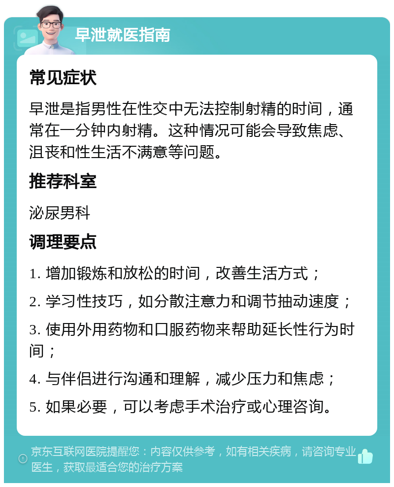 早泄就医指南 常见症状 早泄是指男性在性交中无法控制射精的时间，通常在一分钟内射精。这种情况可能会导致焦虑、沮丧和性生活不满意等问题。 推荐科室 泌尿男科 调理要点 1. 增加锻炼和放松的时间，改善生活方式； 2. 学习性技巧，如分散注意力和调节抽动速度； 3. 使用外用药物和口服药物来帮助延长性行为时间； 4. 与伴侣进行沟通和理解，减少压力和焦虑； 5. 如果必要，可以考虑手术治疗或心理咨询。