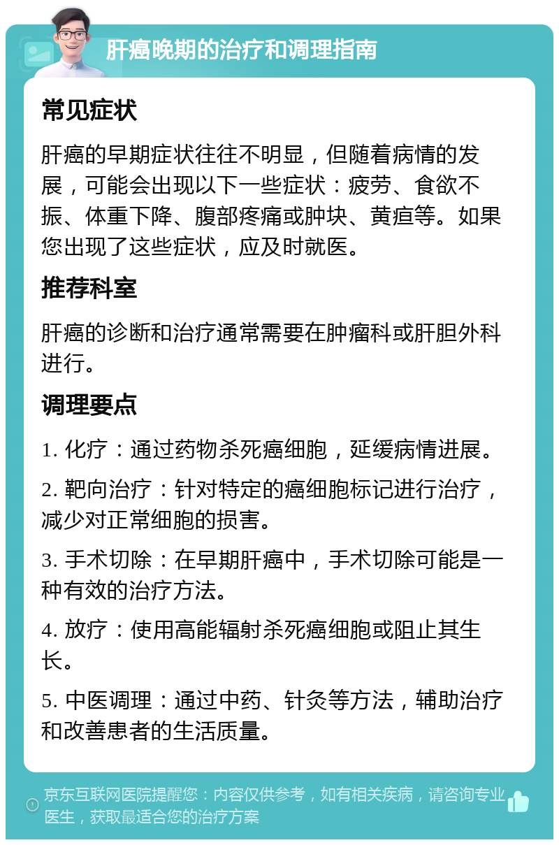 肝癌晚期的治疗和调理指南 常见症状 肝癌的早期症状往往不明显，但随着病情的发展，可能会出现以下一些症状：疲劳、食欲不振、体重下降、腹部疼痛或肿块、黄疸等。如果您出现了这些症状，应及时就医。 推荐科室 肝癌的诊断和治疗通常需要在肿瘤科或肝胆外科进行。 调理要点 1. 化疗：通过药物杀死癌细胞，延缓病情进展。 2. 靶向治疗：针对特定的癌细胞标记进行治疗，减少对正常细胞的损害。 3. 手术切除：在早期肝癌中，手术切除可能是一种有效的治疗方法。 4. 放疗：使用高能辐射杀死癌细胞或阻止其生长。 5. 中医调理：通过中药、针灸等方法，辅助治疗和改善患者的生活质量。