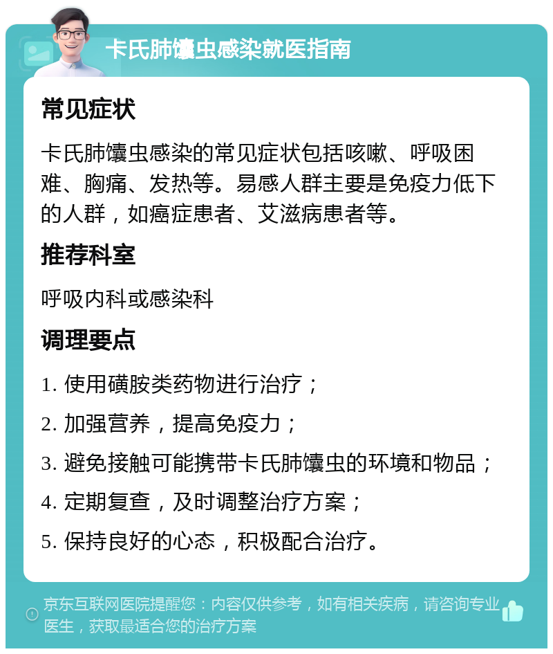 卡氏肺馕虫感染就医指南 常见症状 卡氏肺馕虫感染的常见症状包括咳嗽、呼吸困难、胸痛、发热等。易感人群主要是免疫力低下的人群，如癌症患者、艾滋病患者等。 推荐科室 呼吸内科或感染科 调理要点 1. 使用磺胺类药物进行治疗； 2. 加强营养，提高免疫力； 3. 避免接触可能携带卡氏肺馕虫的环境和物品； 4. 定期复查，及时调整治疗方案； 5. 保持良好的心态，积极配合治疗。