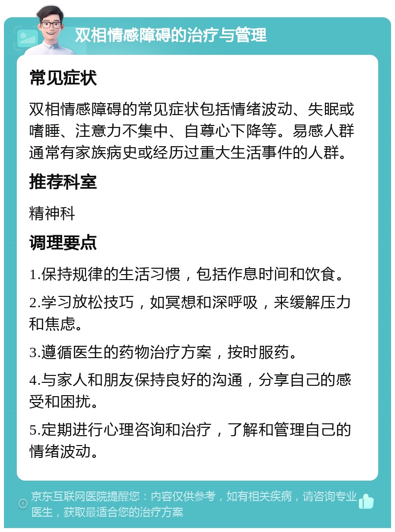 双相情感障碍的治疗与管理 常见症状 双相情感障碍的常见症状包括情绪波动、失眠或嗜睡、注意力不集中、自尊心下降等。易感人群通常有家族病史或经历过重大生活事件的人群。 推荐科室 精神科 调理要点 1.保持规律的生活习惯，包括作息时间和饮食。 2.学习放松技巧，如冥想和深呼吸，来缓解压力和焦虑。 3.遵循医生的药物治疗方案，按时服药。 4.与家人和朋友保持良好的沟通，分享自己的感受和困扰。 5.定期进行心理咨询和治疗，了解和管理自己的情绪波动。