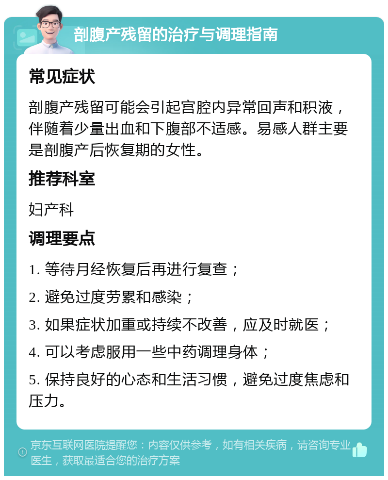 剖腹产残留的治疗与调理指南 常见症状 剖腹产残留可能会引起宫腔内异常回声和积液，伴随着少量出血和下腹部不适感。易感人群主要是剖腹产后恢复期的女性。 推荐科室 妇产科 调理要点 1. 等待月经恢复后再进行复查； 2. 避免过度劳累和感染； 3. 如果症状加重或持续不改善，应及时就医； 4. 可以考虑服用一些中药调理身体； 5. 保持良好的心态和生活习惯，避免过度焦虑和压力。