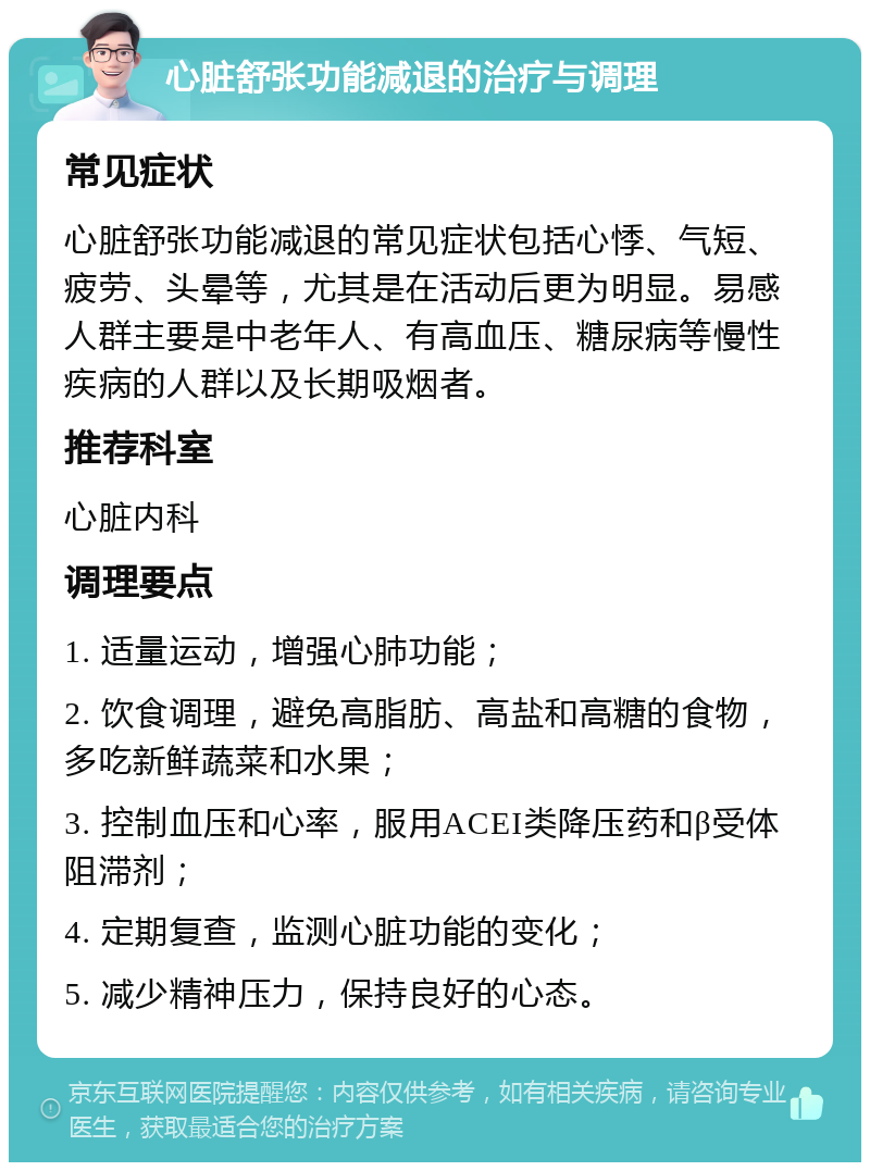 心脏舒张功能减退的治疗与调理 常见症状 心脏舒张功能减退的常见症状包括心悸、气短、疲劳、头晕等，尤其是在活动后更为明显。易感人群主要是中老年人、有高血压、糖尿病等慢性疾病的人群以及长期吸烟者。 推荐科室 心脏内科 调理要点 1. 适量运动，增强心肺功能； 2. 饮食调理，避免高脂肪、高盐和高糖的食物，多吃新鲜蔬菜和水果； 3. 控制血压和心率，服用ACEI类降压药和β受体阻滞剂； 4. 定期复查，监测心脏功能的变化； 5. 减少精神压力，保持良好的心态。