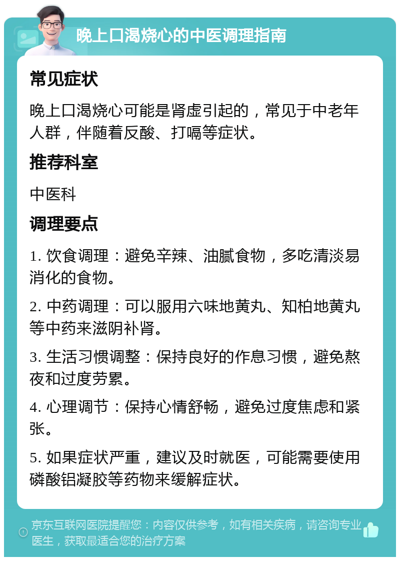 晚上口渴烧心的中医调理指南 常见症状 晚上口渴烧心可能是肾虚引起的，常见于中老年人群，伴随着反酸、打嗝等症状。 推荐科室 中医科 调理要点 1. 饮食调理：避免辛辣、油腻食物，多吃清淡易消化的食物。 2. 中药调理：可以服用六味地黄丸、知柏地黄丸等中药来滋阴补肾。 3. 生活习惯调整：保持良好的作息习惯，避免熬夜和过度劳累。 4. 心理调节：保持心情舒畅，避免过度焦虑和紧张。 5. 如果症状严重，建议及时就医，可能需要使用磷酸铝凝胶等药物来缓解症状。