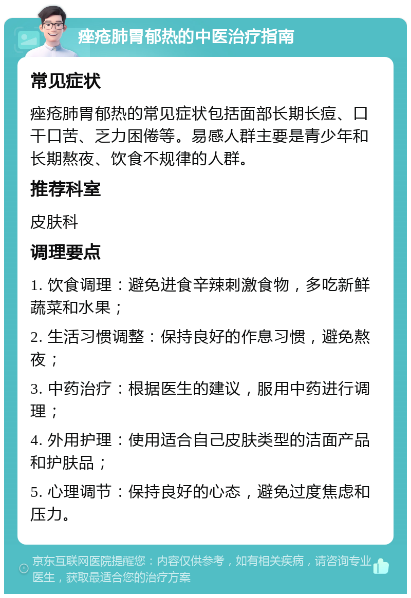 痤疮肺胃郁热的中医治疗指南 常见症状 痤疮肺胃郁热的常见症状包括面部长期长痘、口干口苦、乏力困倦等。易感人群主要是青少年和长期熬夜、饮食不规律的人群。 推荐科室 皮肤科 调理要点 1. 饮食调理：避免进食辛辣刺激食物，多吃新鲜蔬菜和水果； 2. 生活习惯调整：保持良好的作息习惯，避免熬夜； 3. 中药治疗：根据医生的建议，服用中药进行调理； 4. 外用护理：使用适合自己皮肤类型的洁面产品和护肤品； 5. 心理调节：保持良好的心态，避免过度焦虑和压力。