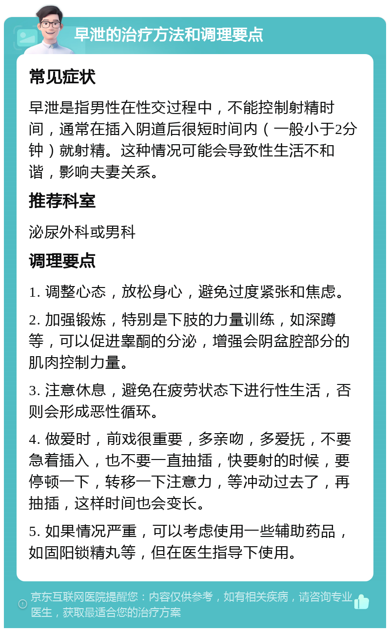 早泄的治疗方法和调理要点 常见症状 早泄是指男性在性交过程中，不能控制射精时间，通常在插入阴道后很短时间内（一般小于2分钟）就射精。这种情况可能会导致性生活不和谐，影响夫妻关系。 推荐科室 泌尿外科或男科 调理要点 1. 调整心态，放松身心，避免过度紧张和焦虑。 2. 加强锻炼，特别是下肢的力量训练，如深蹲等，可以促进睾酮的分泌，增强会阴盆腔部分的肌肉控制力量。 3. 注意休息，避免在疲劳状态下进行性生活，否则会形成恶性循环。 4. 做爱时，前戏很重要，多亲吻，多爱抚，不要急着插入，也不要一直抽插，快要射的时候，要停顿一下，转移一下注意力，等冲动过去了，再抽插，这样时间也会变长。 5. 如果情况严重，可以考虑使用一些辅助药品，如固阳锁精丸等，但在医生指导下使用。