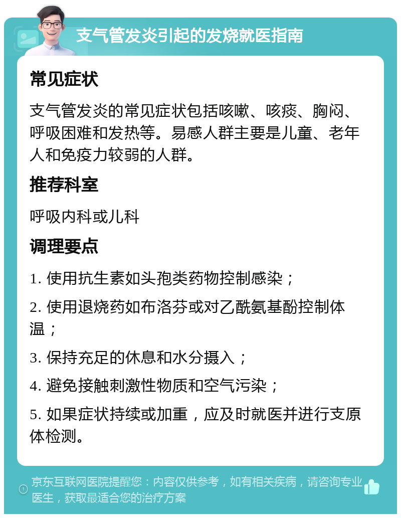 支气管发炎引起的发烧就医指南 常见症状 支气管发炎的常见症状包括咳嗽、咳痰、胸闷、呼吸困难和发热等。易感人群主要是儿童、老年人和免疫力较弱的人群。 推荐科室 呼吸内科或儿科 调理要点 1. 使用抗生素如头孢类药物控制感染； 2. 使用退烧药如布洛芬或对乙酰氨基酚控制体温； 3. 保持充足的休息和水分摄入； 4. 避免接触刺激性物质和空气污染； 5. 如果症状持续或加重，应及时就医并进行支原体检测。