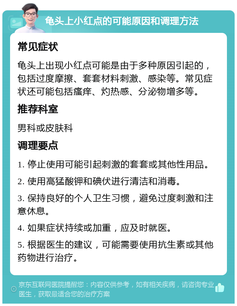 龟头上小红点的可能原因和调理方法 常见症状 龟头上出现小红点可能是由于多种原因引起的，包括过度摩擦、套套材料刺激、感染等。常见症状还可能包括瘙痒、灼热感、分泌物增多等。 推荐科室 男科或皮肤科 调理要点 1. 停止使用可能引起刺激的套套或其他性用品。 2. 使用高猛酸钾和碘伏进行清洁和消毒。 3. 保持良好的个人卫生习惯，避免过度刺激和注意休息。 4. 如果症状持续或加重，应及时就医。 5. 根据医生的建议，可能需要使用抗生素或其他药物进行治疗。