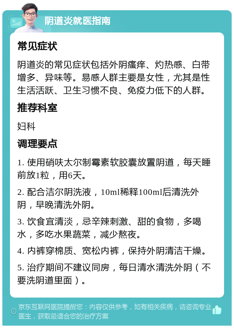 阴道炎就医指南 常见症状 阴道炎的常见症状包括外阴瘙痒、灼热感、白带增多、异味等。易感人群主要是女性，尤其是性生活活跃、卫生习惯不良、免疫力低下的人群。 推荐科室 妇科 调理要点 1. 使用硝呋太尔制霉素软胶囊放置阴道，每天睡前放1粒，用6天。 2. 配合洁尔阴洗液，10ml稀释100ml后清洗外阴，早晚清洗外阴。 3. 饮食宜清淡，忌辛辣刺激、甜的食物，多喝水，多吃水果蔬菜，减少熬夜。 4. 内裤穿棉质、宽松内裤，保持外阴清洁干燥。 5. 治疗期间不建议同房，每日清水清洗外阴（不要洗阴道里面）。