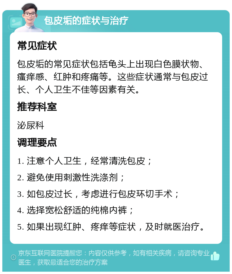 包皮垢的症状与治疗 常见症状 包皮垢的常见症状包括龟头上出现白色膜状物、瘙痒感、红肿和疼痛等。这些症状通常与包皮过长、个人卫生不佳等因素有关。 推荐科室 泌尿科 调理要点 1. 注意个人卫生，经常清洗包皮； 2. 避免使用刺激性洗涤剂； 3. 如包皮过长，考虑进行包皮环切手术； 4. 选择宽松舒适的纯棉内裤； 5. 如果出现红肿、疼痒等症状，及时就医治疗。