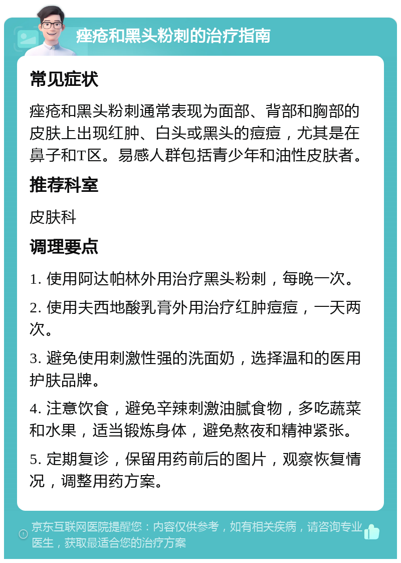 痤疮和黑头粉刺的治疗指南 常见症状 痤疮和黑头粉刺通常表现为面部、背部和胸部的皮肤上出现红肿、白头或黑头的痘痘，尤其是在鼻子和T区。易感人群包括青少年和油性皮肤者。 推荐科室 皮肤科 调理要点 1. 使用阿达帕林外用治疗黑头粉刺，每晚一次。 2. 使用夫西地酸乳膏外用治疗红肿痘痘，一天两次。 3. 避免使用刺激性强的洗面奶，选择温和的医用护肤品牌。 4. 注意饮食，避免辛辣刺激油腻食物，多吃蔬菜和水果，适当锻炼身体，避免熬夜和精神紧张。 5. 定期复诊，保留用药前后的图片，观察恢复情况，调整用药方案。