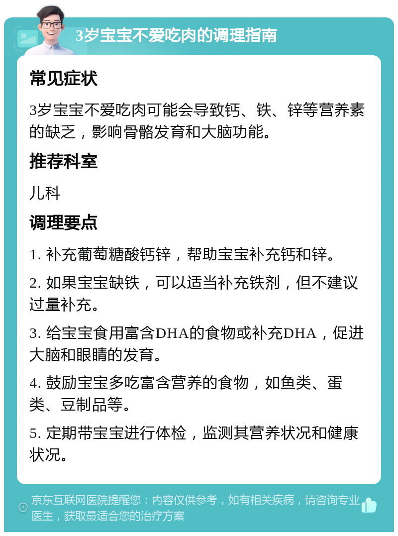 3岁宝宝不爱吃肉的调理指南 常见症状 3岁宝宝不爱吃肉可能会导致钙、铁、锌等营养素的缺乏，影响骨骼发育和大脑功能。 推荐科室 儿科 调理要点 1. 补充葡萄糖酸钙锌，帮助宝宝补充钙和锌。 2. 如果宝宝缺铁，可以适当补充铁剂，但不建议过量补充。 3. 给宝宝食用富含DHA的食物或补充DHA，促进大脑和眼睛的发育。 4. 鼓励宝宝多吃富含营养的食物，如鱼类、蛋类、豆制品等。 5. 定期带宝宝进行体检，监测其营养状况和健康状况。