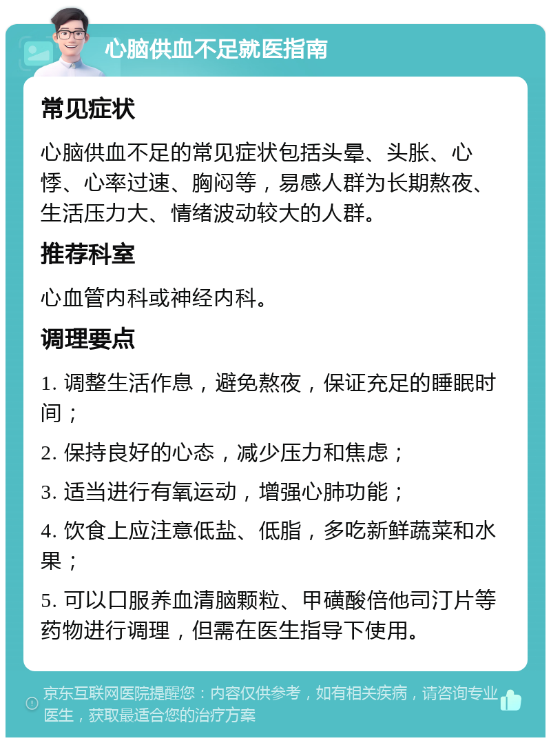 心脑供血不足就医指南 常见症状 心脑供血不足的常见症状包括头晕、头胀、心悸、心率过速、胸闷等，易感人群为长期熬夜、生活压力大、情绪波动较大的人群。 推荐科室 心血管内科或神经内科。 调理要点 1. 调整生活作息，避免熬夜，保证充足的睡眠时间； 2. 保持良好的心态，减少压力和焦虑； 3. 适当进行有氧运动，增强心肺功能； 4. 饮食上应注意低盐、低脂，多吃新鲜蔬菜和水果； 5. 可以口服养血清脑颗粒、甲磺酸倍他司汀片等药物进行调理，但需在医生指导下使用。