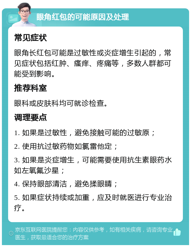 眼角红包的可能原因及处理 常见症状 眼角长红包可能是过敏性或炎症增生引起的，常见症状包括红肿、瘙痒、疼痛等，多数人群都可能受到影响。 推荐科室 眼科或皮肤科均可就诊检查。 调理要点 1. 如果是过敏性，避免接触可能的过敏原； 2. 使用抗过敏药物如氯雷他定； 3. 如果是炎症增生，可能需要使用抗生素眼药水如左氧氟沙星； 4. 保持眼部清洁，避免揉眼睛； 5. 如果症状持续或加重，应及时就医进行专业治疗。