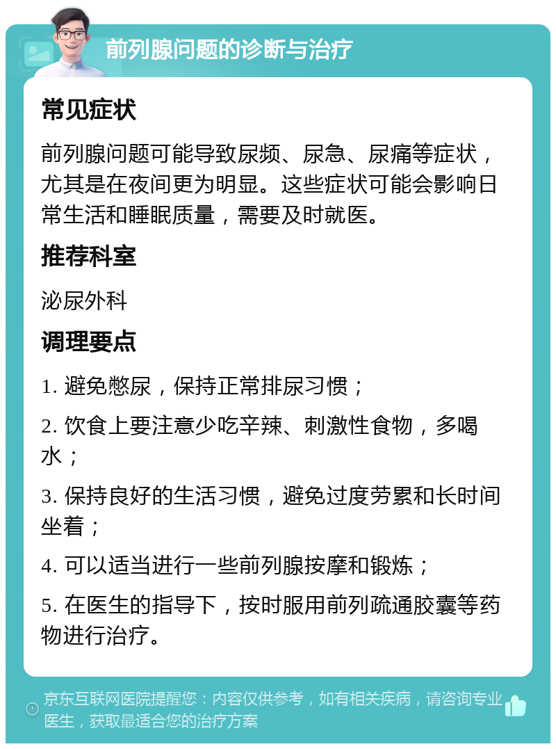 前列腺问题的诊断与治疗 常见症状 前列腺问题可能导致尿频、尿急、尿痛等症状，尤其是在夜间更为明显。这些症状可能会影响日常生活和睡眠质量，需要及时就医。 推荐科室 泌尿外科 调理要点 1. 避免憋尿，保持正常排尿习惯； 2. 饮食上要注意少吃辛辣、刺激性食物，多喝水； 3. 保持良好的生活习惯，避免过度劳累和长时间坐着； 4. 可以适当进行一些前列腺按摩和锻炼； 5. 在医生的指导下，按时服用前列疏通胶囊等药物进行治疗。