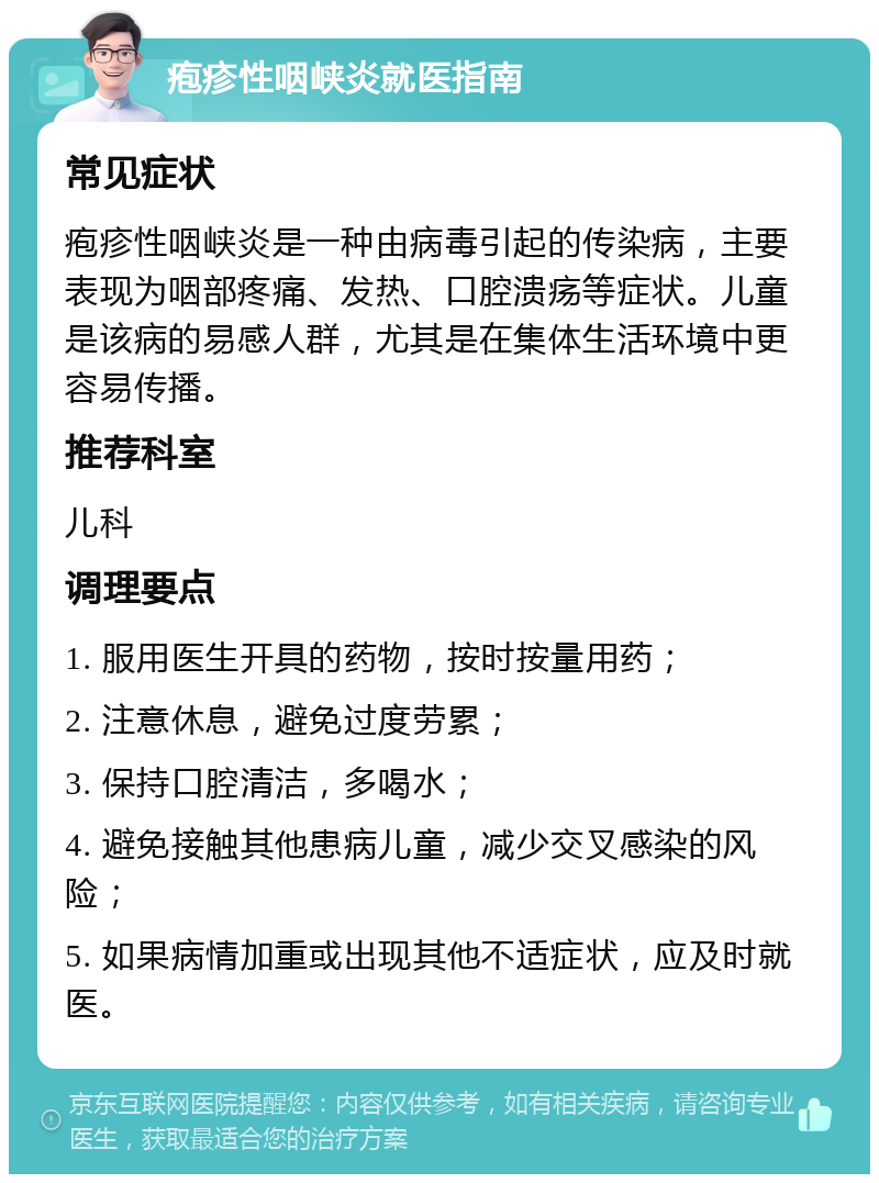 疱疹性咽峡炎就医指南 常见症状 疱疹性咽峡炎是一种由病毒引起的传染病，主要表现为咽部疼痛、发热、口腔溃疡等症状。儿童是该病的易感人群，尤其是在集体生活环境中更容易传播。 推荐科室 儿科 调理要点 1. 服用医生开具的药物，按时按量用药； 2. 注意休息，避免过度劳累； 3. 保持口腔清洁，多喝水； 4. 避免接触其他患病儿童，减少交叉感染的风险； 5. 如果病情加重或出现其他不适症状，应及时就医。