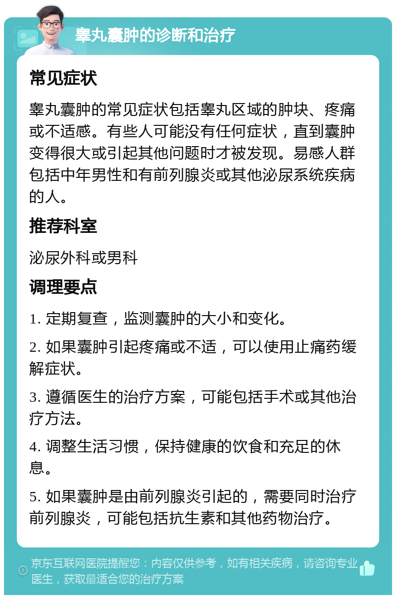 睾丸囊肿的诊断和治疗 常见症状 睾丸囊肿的常见症状包括睾丸区域的肿块、疼痛或不适感。有些人可能没有任何症状，直到囊肿变得很大或引起其他问题时才被发现。易感人群包括中年男性和有前列腺炎或其他泌尿系统疾病的人。 推荐科室 泌尿外科或男科 调理要点 1. 定期复查，监测囊肿的大小和变化。 2. 如果囊肿引起疼痛或不适，可以使用止痛药缓解症状。 3. 遵循医生的治疗方案，可能包括手术或其他治疗方法。 4. 调整生活习惯，保持健康的饮食和充足的休息。 5. 如果囊肿是由前列腺炎引起的，需要同时治疗前列腺炎，可能包括抗生素和其他药物治疗。