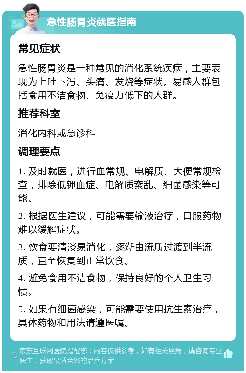 急性肠胃炎就医指南 常见症状 急性肠胃炎是一种常见的消化系统疾病，主要表现为上吐下泻、头痛、发烧等症状。易感人群包括食用不洁食物、免疫力低下的人群。 推荐科室 消化内科或急诊科 调理要点 1. 及时就医，进行血常规、电解质、大便常规检查，排除低钾血症、电解质紊乱、细菌感染等可能。 2. 根据医生建议，可能需要输液治疗，口服药物难以缓解症状。 3. 饮食要清淡易消化，逐渐由流质过渡到半流质，直至恢复到正常饮食。 4. 避免食用不洁食物，保持良好的个人卫生习惯。 5. 如果有细菌感染，可能需要使用抗生素治疗，具体药物和用法请遵医嘱。