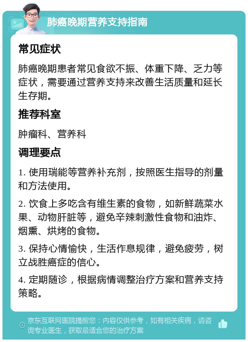 肺癌晚期营养支持指南 常见症状 肺癌晚期患者常见食欲不振、体重下降、乏力等症状，需要通过营养支持来改善生活质量和延长生存期。 推荐科室 肿瘤科、营养科 调理要点 1. 使用瑞能等营养补充剂，按照医生指导的剂量和方法使用。 2. 饮食上多吃含有维生素的食物，如新鲜蔬菜水果、动物肝脏等，避免辛辣刺激性食物和油炸、烟熏、烘烤的食物。 3. 保持心情愉快，生活作息规律，避免疲劳，树立战胜癌症的信心。 4. 定期随诊，根据病情调整治疗方案和营养支持策略。