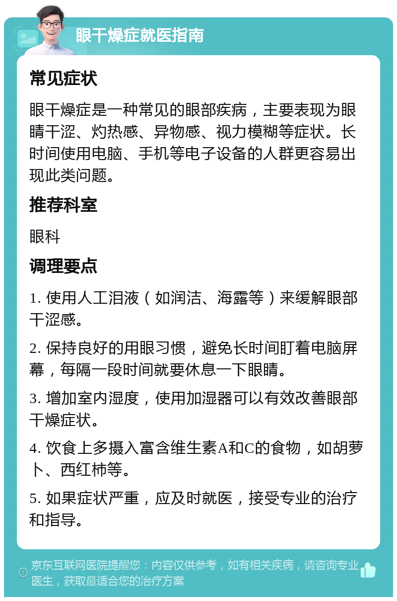 眼干燥症就医指南 常见症状 眼干燥症是一种常见的眼部疾病，主要表现为眼睛干涩、灼热感、异物感、视力模糊等症状。长时间使用电脑、手机等电子设备的人群更容易出现此类问题。 推荐科室 眼科 调理要点 1. 使用人工泪液（如润洁、海露等）来缓解眼部干涩感。 2. 保持良好的用眼习惯，避免长时间盯着电脑屏幕，每隔一段时间就要休息一下眼睛。 3. 增加室内湿度，使用加湿器可以有效改善眼部干燥症状。 4. 饮食上多摄入富含维生素A和C的食物，如胡萝卜、西红柿等。 5. 如果症状严重，应及时就医，接受专业的治疗和指导。