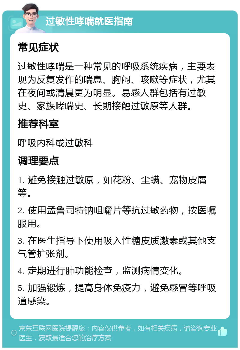 过敏性哮喘就医指南 常见症状 过敏性哮喘是一种常见的呼吸系统疾病，主要表现为反复发作的喘息、胸闷、咳嗽等症状，尤其在夜间或清晨更为明显。易感人群包括有过敏史、家族哮喘史、长期接触过敏原等人群。 推荐科室 呼吸内科或过敏科 调理要点 1. 避免接触过敏原，如花粉、尘螨、宠物皮屑等。 2. 使用孟鲁司特钠咀嚼片等抗过敏药物，按医嘱服用。 3. 在医生指导下使用吸入性糖皮质激素或其他支气管扩张剂。 4. 定期进行肺功能检查，监测病情变化。 5. 加强锻炼，提高身体免疫力，避免感冒等呼吸道感染。