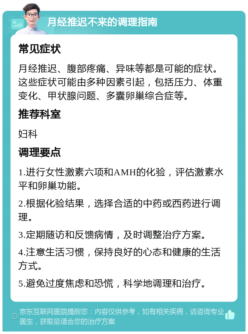 月经推迟不来的调理指南 常见症状 月经推迟、腹部疼痛、异味等都是可能的症状。这些症状可能由多种因素引起，包括压力、体重变化、甲状腺问题、多囊卵巢综合症等。 推荐科室 妇科 调理要点 1.进行女性激素六项和AMH的化验，评估激素水平和卵巢功能。 2.根据化验结果，选择合适的中药或西药进行调理。 3.定期随访和反馈病情，及时调整治疗方案。 4.注意生活习惯，保持良好的心态和健康的生活方式。 5.避免过度焦虑和恐慌，科学地调理和治疗。