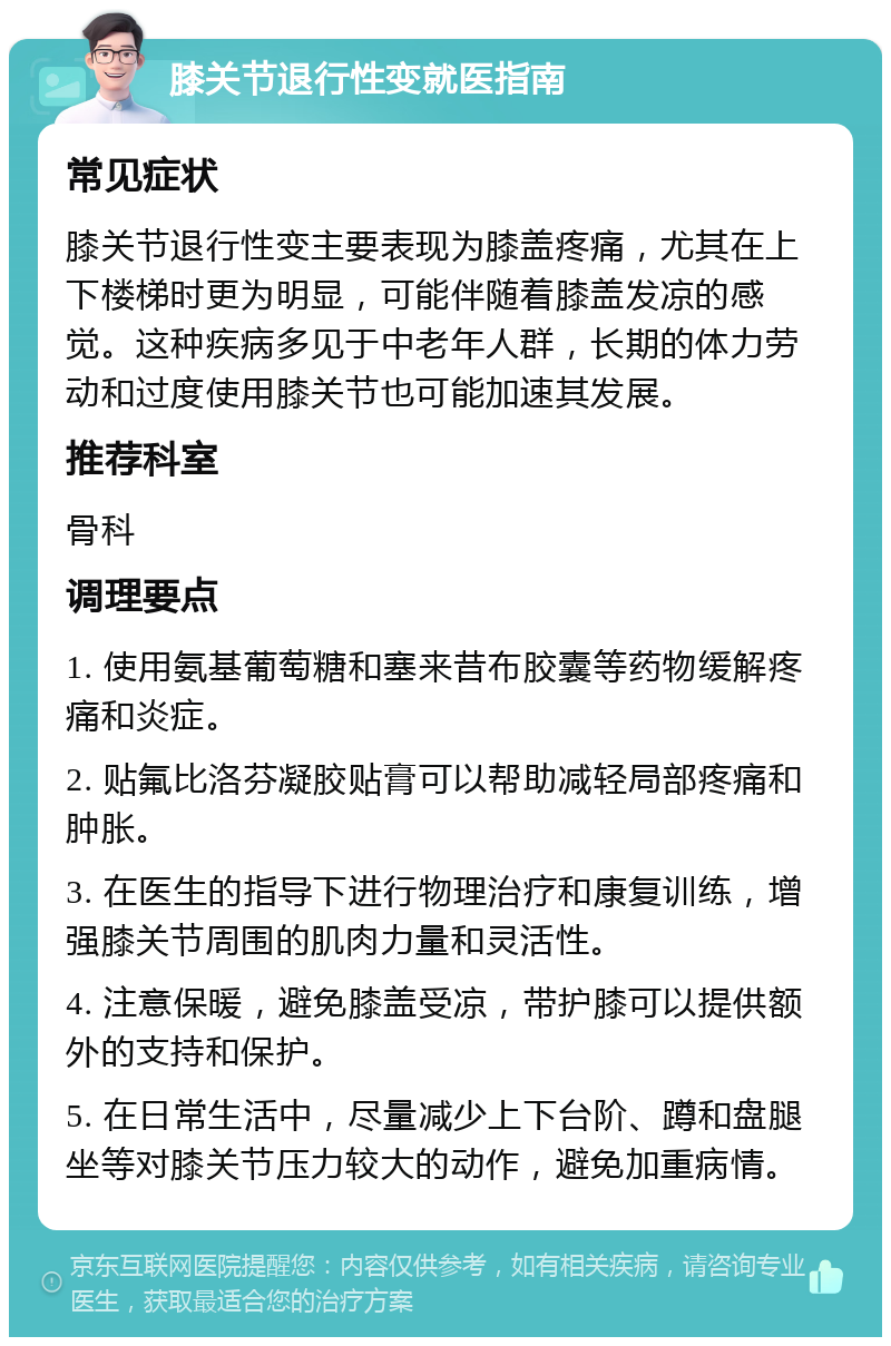 膝关节退行性变就医指南 常见症状 膝关节退行性变主要表现为膝盖疼痛，尤其在上下楼梯时更为明显，可能伴随着膝盖发凉的感觉。这种疾病多见于中老年人群，长期的体力劳动和过度使用膝关节也可能加速其发展。 推荐科室 骨科 调理要点 1. 使用氨基葡萄糖和塞来昔布胶囊等药物缓解疼痛和炎症。 2. 贴氟比洛芬凝胶贴膏可以帮助减轻局部疼痛和肿胀。 3. 在医生的指导下进行物理治疗和康复训练，增强膝关节周围的肌肉力量和灵活性。 4. 注意保暖，避免膝盖受凉，带护膝可以提供额外的支持和保护。 5. 在日常生活中，尽量减少上下台阶、蹲和盘腿坐等对膝关节压力较大的动作，避免加重病情。